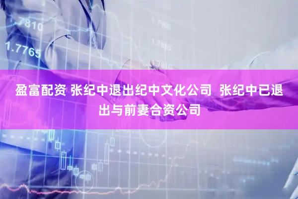 盈富配资 张纪中退出纪中文化公司  张纪中已退出与前妻合资公司