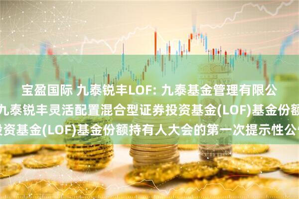 宝盈国际 九泰锐丰LOF: 九泰基金管理有限公司关于以通讯方式召开九泰锐丰灵活配置混合型证券投资基金(LOF)基金份额持有人大会的第一次提示性公告
