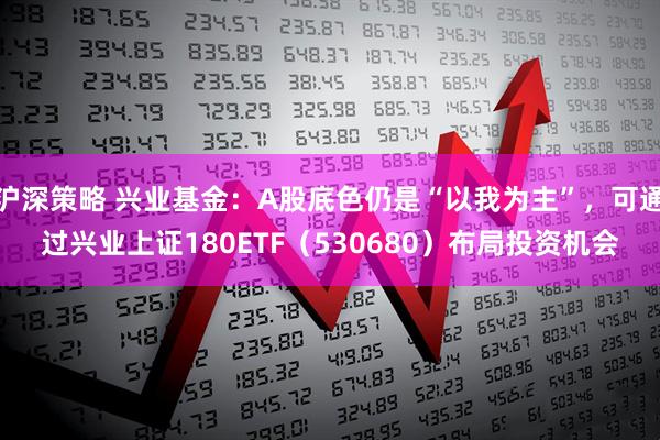沪深策略 兴业基金：A股底色仍是“以我为主”，可通过兴业上证180ETF（530680）布局投资机会