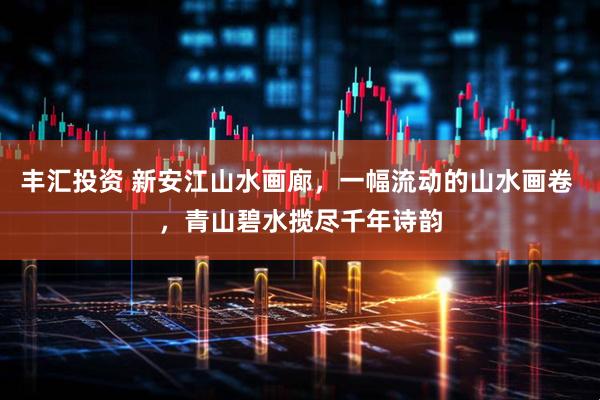 丰汇投资 新安江山水画廊，一幅流动的山水画卷 ，青山碧水揽尽千年诗韵