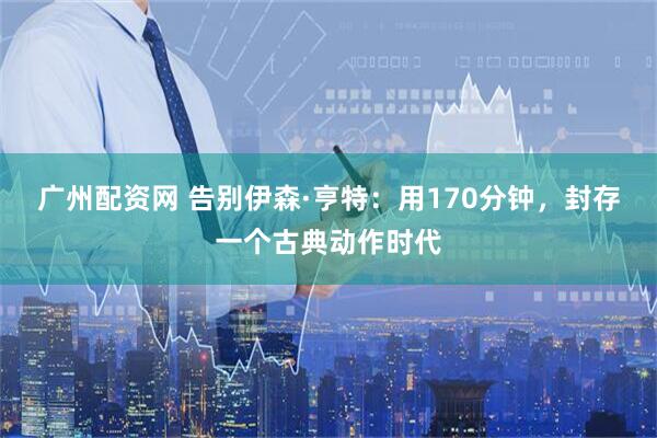 广州配资网 告别伊森·亨特：用170分钟，封存一个古典动作时代