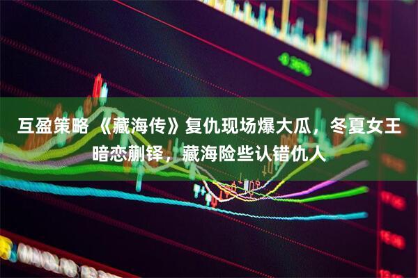 互盈策略 《藏海传》复仇现场爆大瓜，冬夏女王暗恋蒯铎，藏海险些认错仇人