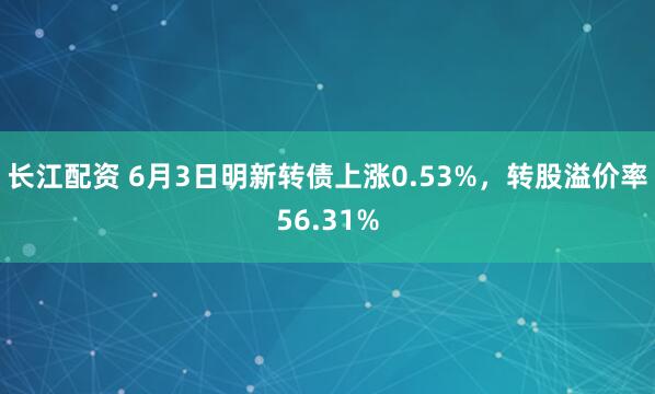 长江配资 6月3日明新转债上涨0.53%，转股溢价率56.31%