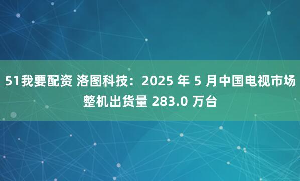 51我要配资 洛图科技：2025 年 5 月中国电视市场整机出货量 283.0 万台