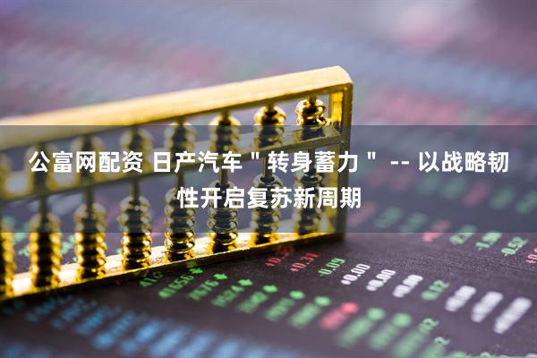 公富网配资 日产汽车＂转身蓄力＂ -- 以战略韧性开启复苏新周期