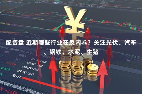 配资盘 近期哪些行业在反内卷？关注光伏、汽车、钢铁、水泥、生猪