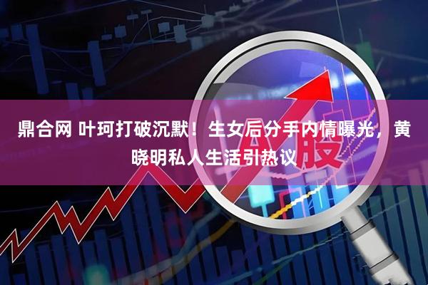鼎合网 叶珂打破沉默！生女后分手内情曝光，黄晓明私人生活引热议