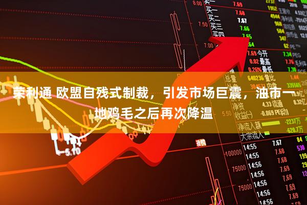 荣利通 欧盟自残式制裁，引发市场巨震，油市一地鸡毛之后再次降温