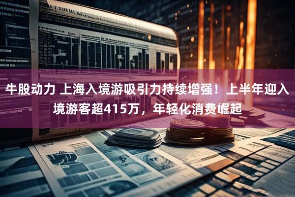 牛股动力 上海入境游吸引力持续增强！上半年迎入境游客超415万，年轻化消费崛起