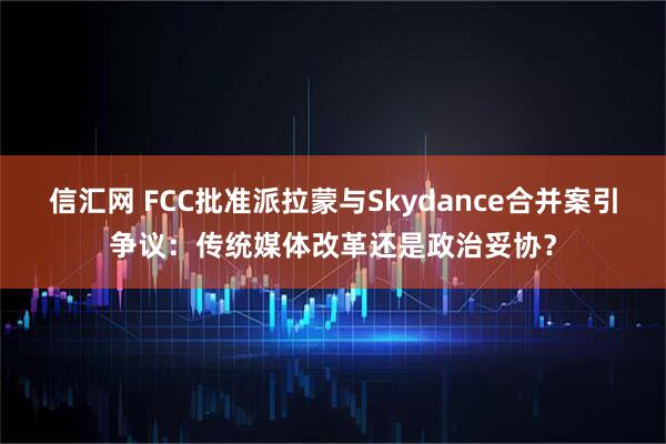 信汇网 FCC批准派拉蒙与Skydance合并案引争议：传统媒体改革还是政治妥协？