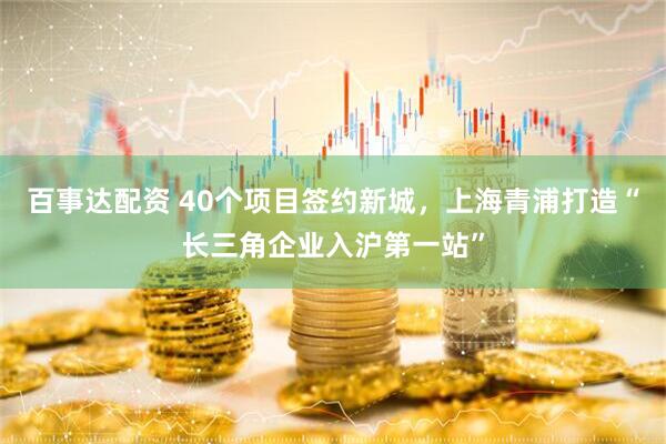 百事达配资 40个项目签约新城，上海青浦打造“长三角企业入沪第一站”