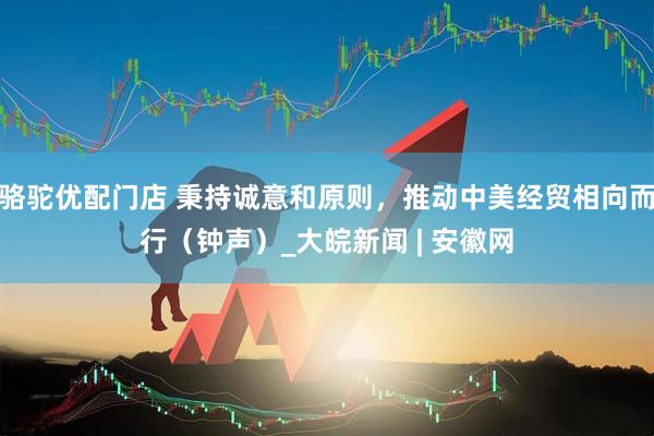 骆驼优配门店 秉持诚意和原则，推动中美经贸相向而行（钟声）_大皖新闻 | 安徽网