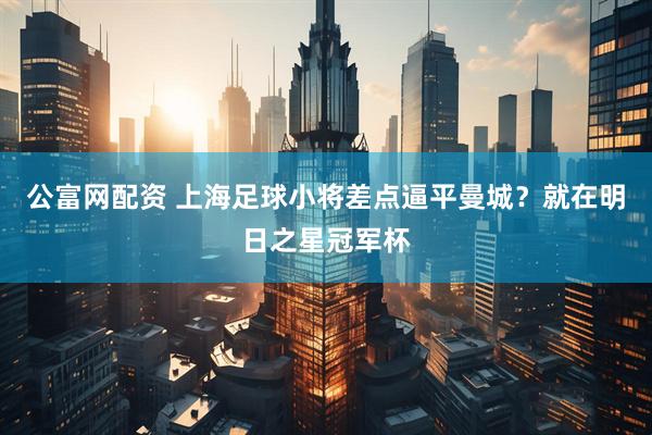 公富网配资 上海足球小将差点逼平曼城？就在明日之星冠军杯