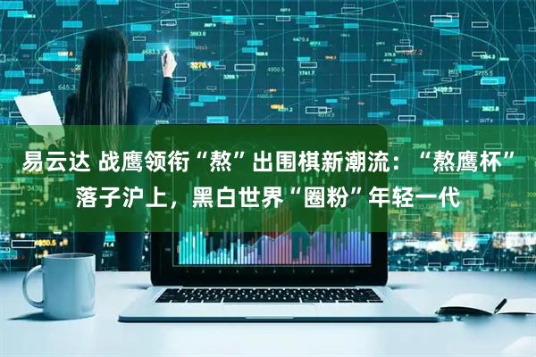 易云达 战鹰领衔“熬”出围棋新潮流：“熬鹰杯”落子沪上，黑白世界“圈粉”年轻一代