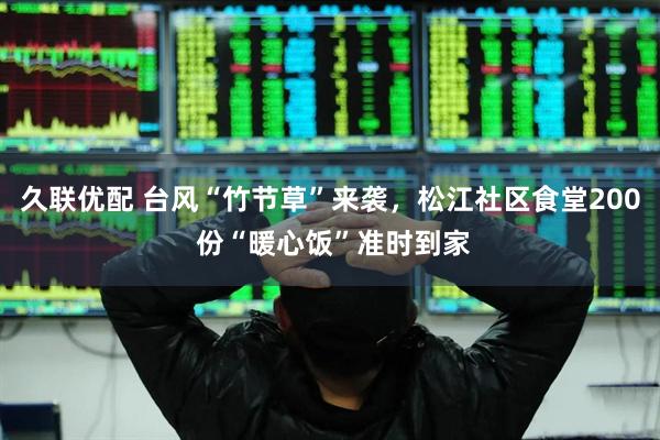 久联优配 台风“竹节草”来袭，松江社区食堂200 份“暖心饭”准时到家
