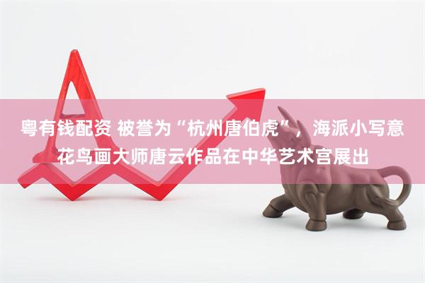 粤有钱配资 被誉为“杭州唐伯虎”，海派小写意花鸟画大师唐云作品在中华艺术宫展出