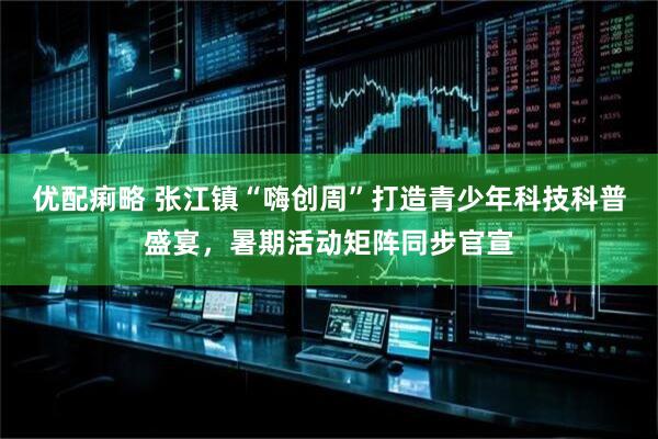 优配痢略 张江镇“嗨创周”打造青少年科技科普盛宴，暑期活动矩阵同步官宣