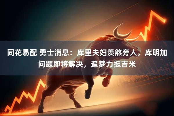 同花易配 勇士消息：库里夫妇羡煞旁人，库明加问题即将解决，追梦力挺吉米