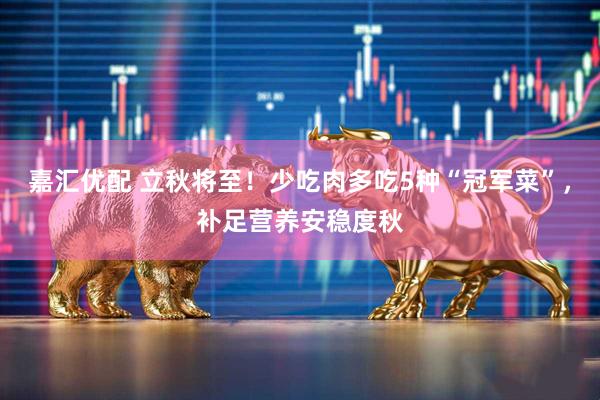 嘉汇优配 立秋将至！少吃肉多吃5种“冠军菜”，补足营养安稳度秋
