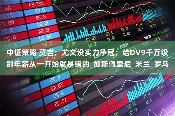 中证策略 莫吉：尤文没实力争冠；给DV9千万级别年薪从一开始就是错的_加斯佩里尼_米兰_罗马