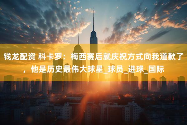 钱龙配资 科卡罗：梅西赛后就庆祝方式向我道歉了，他是历史最伟大球星_球员_进球_国际