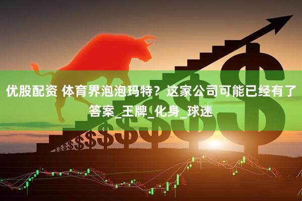 优股配资 体育界泡泡玛特？这家公司可能已经有了答案_王牌_化身_球迷