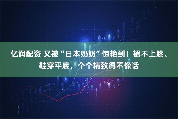 亿润配资 又被“日本奶奶”惊艳到！裙不上膝、鞋穿平底，个个精致得不像话