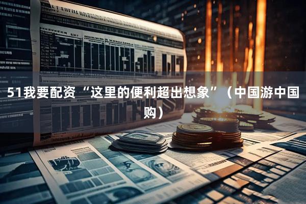 51我要配资 “这里的便利超出想象”（中国游中国购）