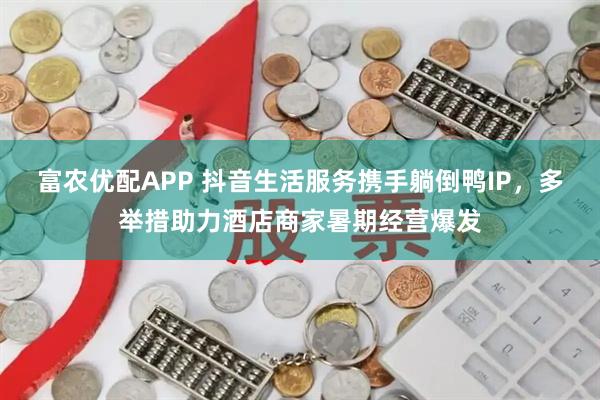 富农优配APP 抖音生活服务携手躺倒鸭IP，多举措助力酒店商家暑期经营爆发