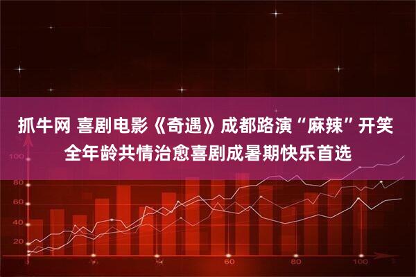 抓牛网 喜剧电影《奇遇》成都路演“麻辣”开笑 全年龄共情治愈喜剧成暑期快乐首选