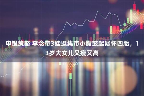 申银策略 李念带3娃逛集市小腹鼓起疑怀四胎，13岁大女儿又瘦又高