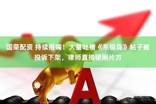 国荣配资 持续捂嘴！大量吐槽《东极岛》帖子被投诉下架，律师直接硬刚片方