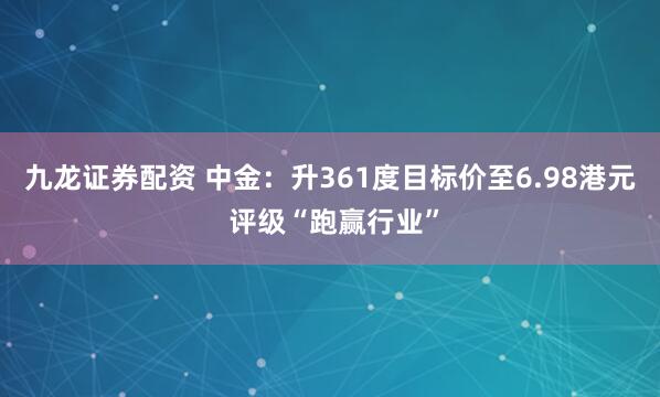 九龙证券配资 中金：升361度目标价至6.98港元 评级“跑赢行业”