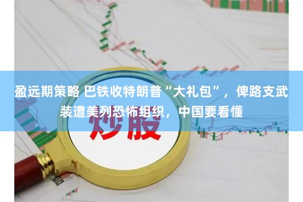 盈远期策略 巴铁收特朗普“大礼包”，俾路支武装遭美列恐怖组织，中国要看懂
