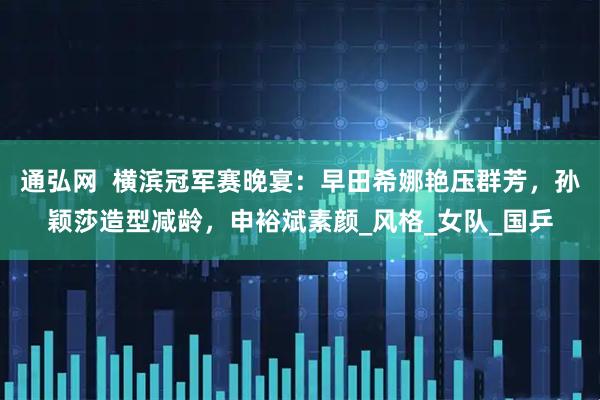 通弘网  横滨冠军赛晚宴：早田希娜艳压群芳，孙颖莎造型减龄，申裕斌素颜_风格_女队_国乒