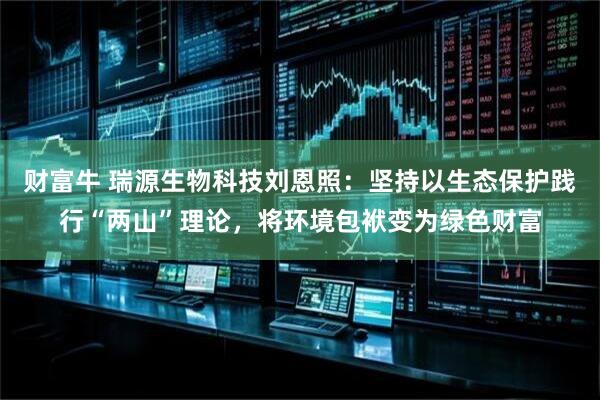 财富牛 瑞源生物科技刘恩照：坚持以生态保护践行“两山”理论，将环境包袱变为绿色财富