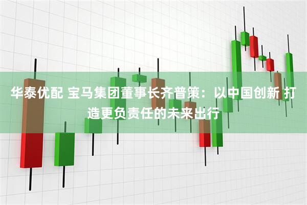 华泰优配 宝马集团董事长齐普策：以中国创新 打造更负责任的未来出行