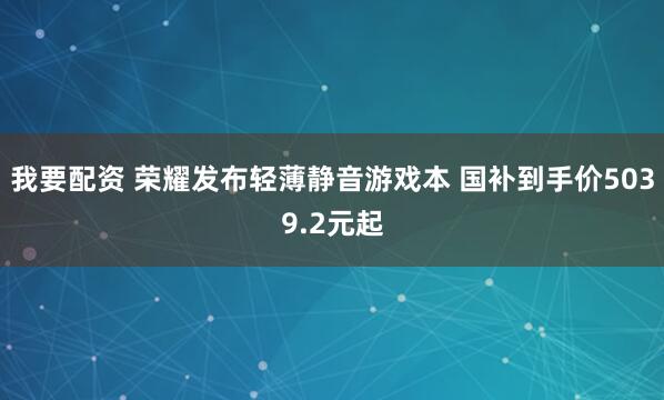 我要配资 荣耀发布轻薄静音游戏本 国补到手价5039.2元起