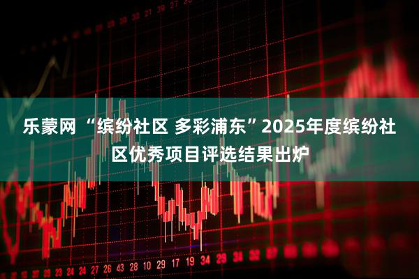 乐蒙网 “缤纷社区 多彩浦东”2025年度缤纷社区优秀项目评选结果出炉