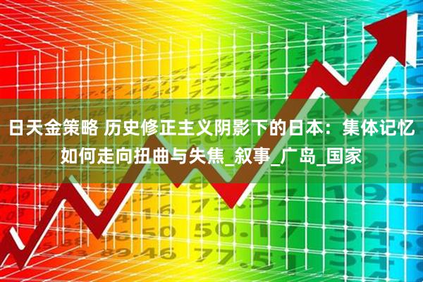 日天金策略 历史修正主义阴影下的日本:集体记忆如何走向扭曲与失焦_叙事_广岛_国家