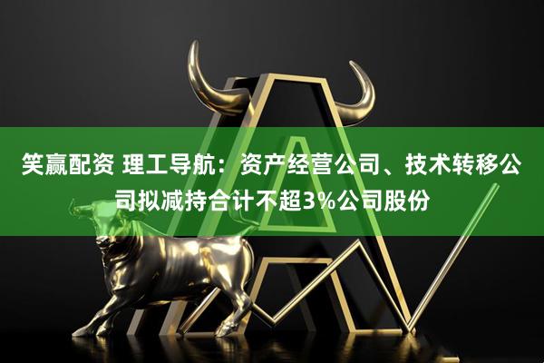 笑赢配资 理工导航：资产经营公司、技术转移公司拟减持合计不超3%公司股份