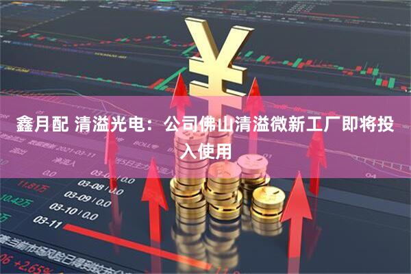 鑫月配 清溢光电：公司佛山清溢微新工厂即将投入使用