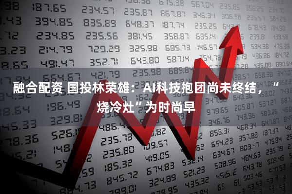 融合配资 国投林荣雄：AI科技抱团尚未终结，“烧冷灶”为时尚早